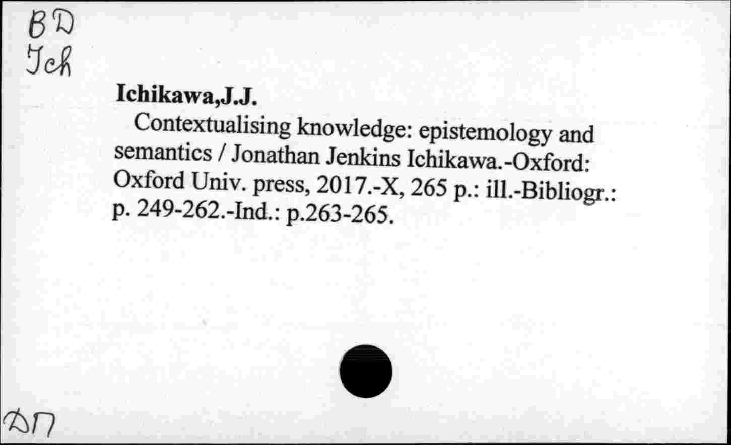 ﻿6D
M
Ichikawa,J.J.
Contextualising knowledge: epistemology and semantics / Jonathan Jenkins Ichikawa.-Oxford: Oxford Univ, press, 2017.-X, 265 p.: ill.-Bibliogr.: p. 249-262.-Ind.: p.263-265.